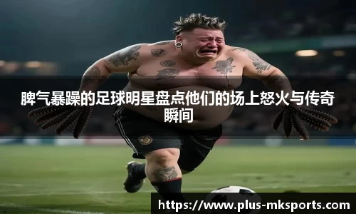 脾气暴躁的足球明星盘点他们的场上怒火与传奇瞬间